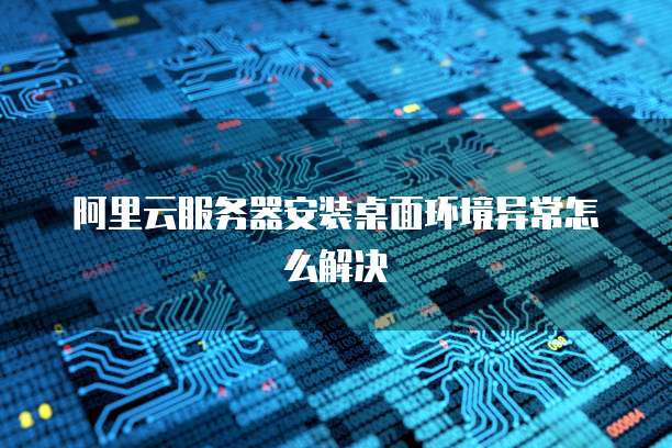 阿里云服务器安装桌面环境异常怎么解决