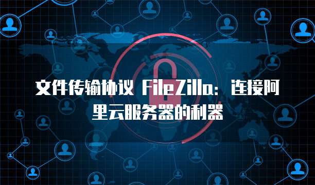 文件传输协议 FileZilla:连接阿里云服务器的利器