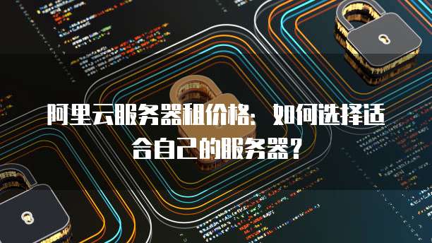 阿里云服务器租价格:如何选择适合自己的服务器?