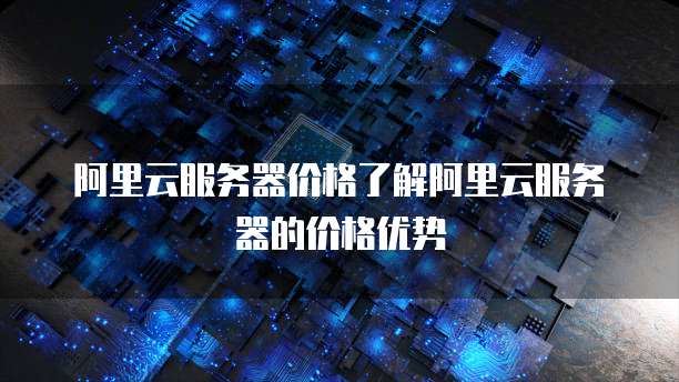 阿里云服务器价格了解阿里云服务器的价格优势