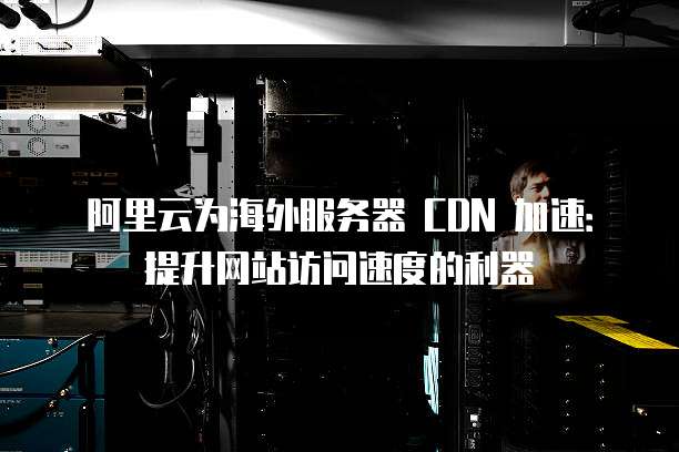 阿里云为海外服务器 CDN 加速:提升网站访问速度的利器