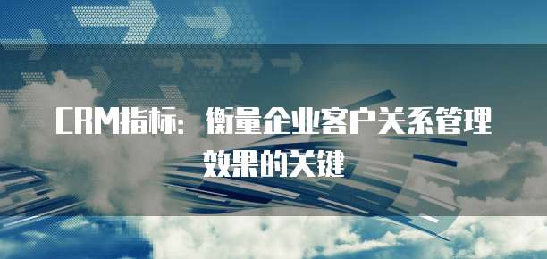 CRM指标:衡量企业客户关系管理效果的关键
