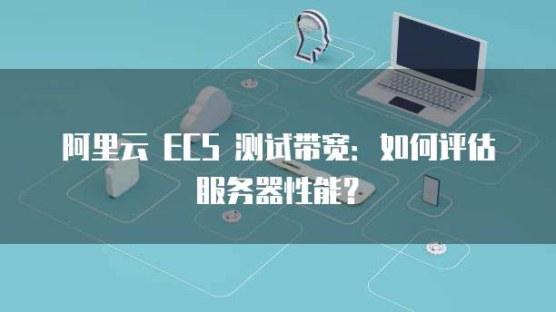 阿里云 ECS 测试带宽:如何评估服务器性能?