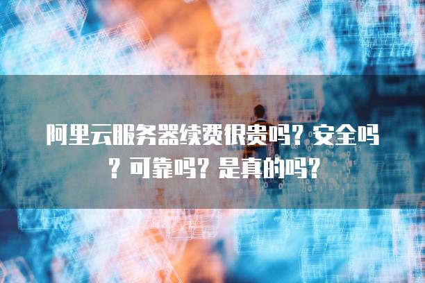 阿里云服务器续费很贵吗?安全吗?可靠吗?是真的吗?