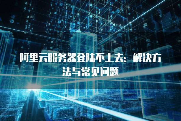 阿里云服务器登陆不上去:解决方法与常见问题