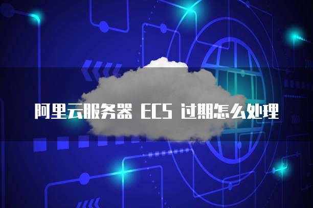 阿里云服务器 ECS 过期怎么处理