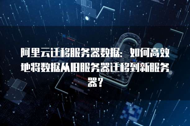 阿里云迁移服务器数据:如何高效地将数据从旧服务器迁移到新服务器?
