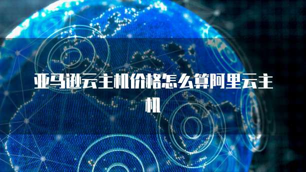亚马逊云主机价格怎么算阿里云主机