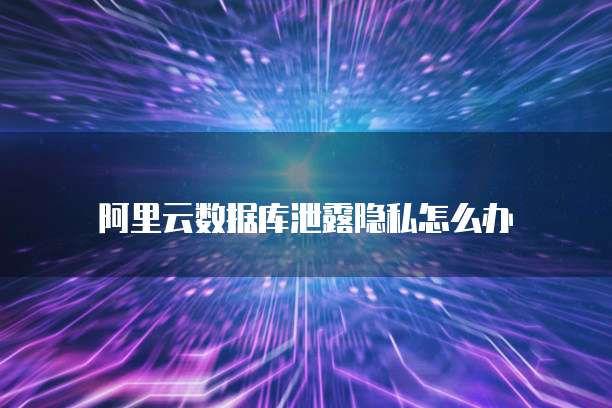 阿里云数据库泄露隐私怎么办