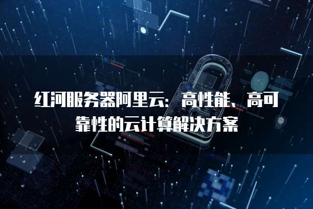 红河服务器阿里云:高性能、高可靠性的云计算解决方案