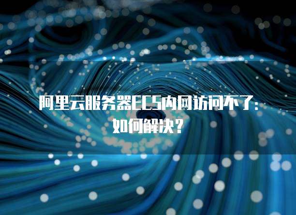 阿里云服务器ECS内网访问不了:如何解决?