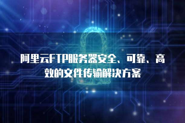 阿里云FTP服务器安全、可靠、高效的文件传输解决方案