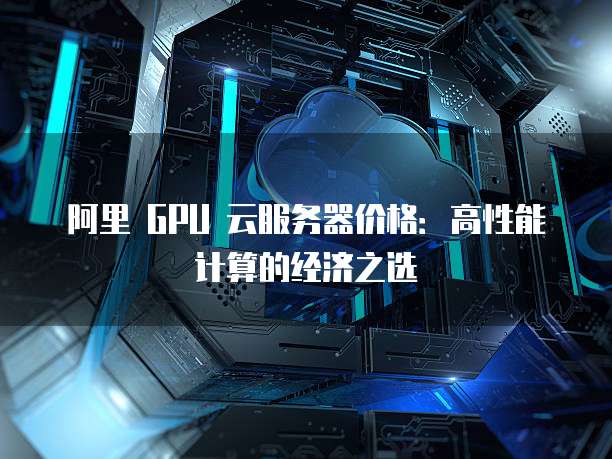 阿里 GPU 云服务器价格:高性能计算的经济之选