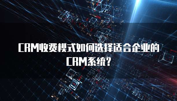 CRM收费模式如何选择适合企业的CRM系统?
