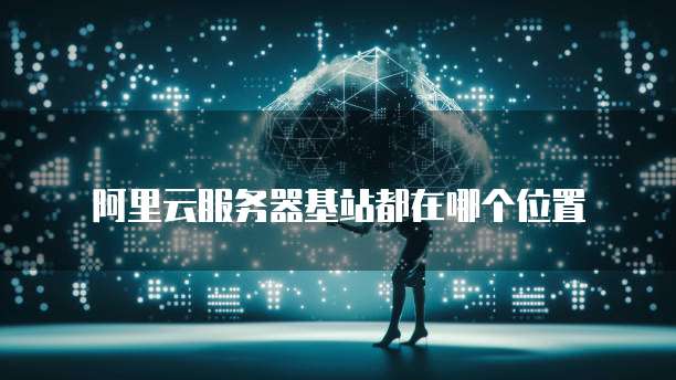 阿里云服务器基站都在哪个位置