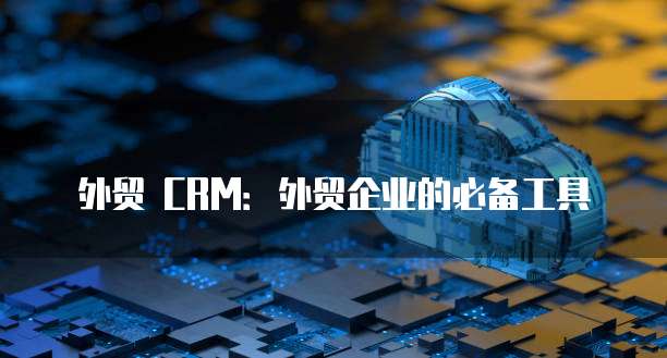 外贸 CRM:外贸企业的必备工具