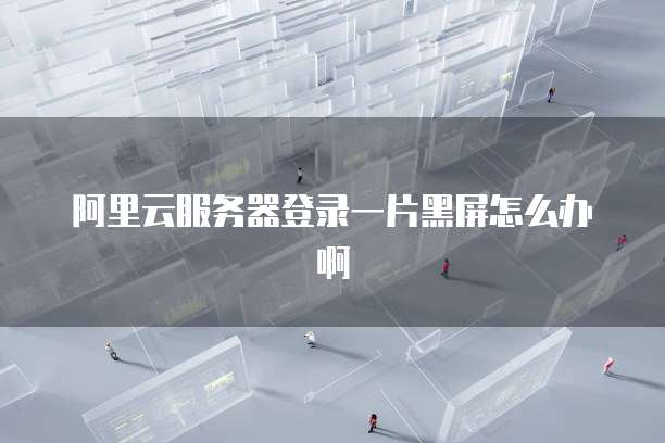 阿里云服务器登录一片黑屏怎么办啊