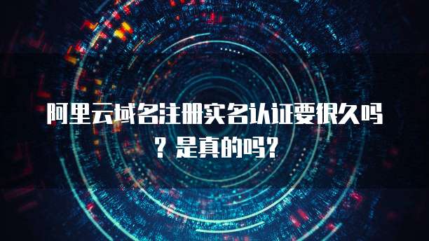 阿里云域名注册实名认证要很久吗?是真的吗?