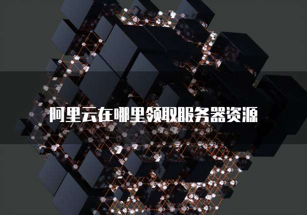 阿里云在哪里领取服务器资源