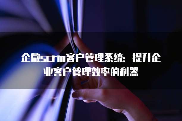 企微scrm客户管理系统:提升企业客户管理效率的利器