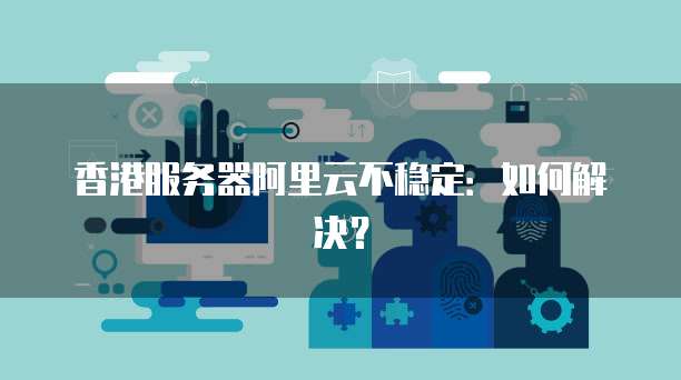 香港服务器阿里云不稳定：如何解决？