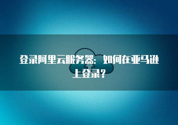 登录阿里云服务器:如何在亚马逊上登录?