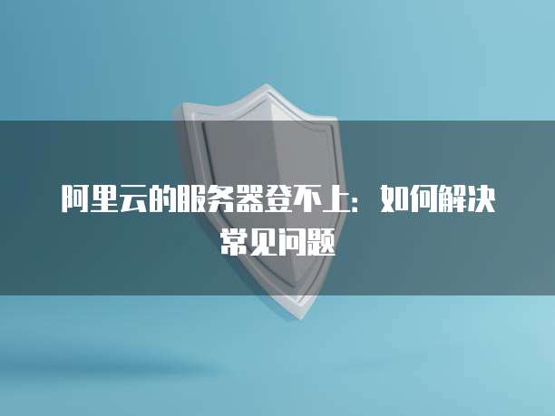 阿里云的服务器登不上：如何解决常见问题