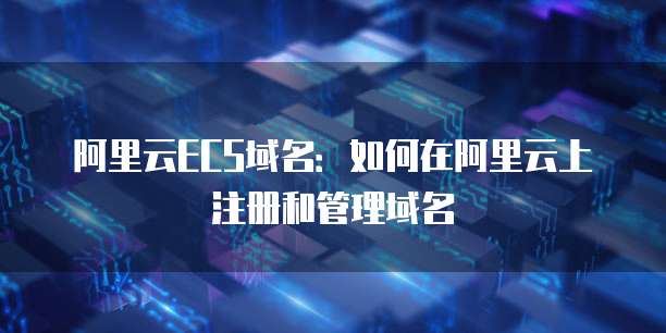 阿里云ECS域名:如何在阿里云上注册和管理域名