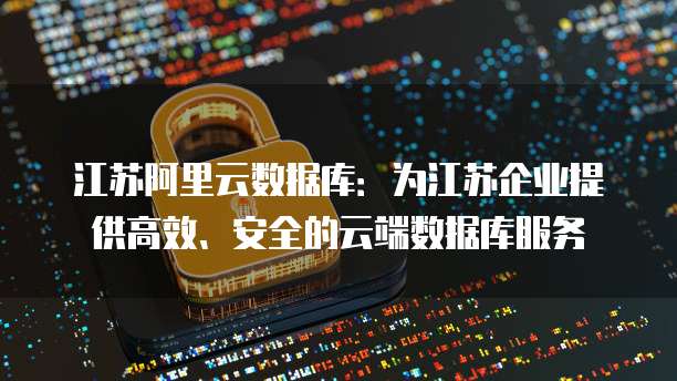 江苏阿里云数据库：为江苏企业提供高效、安全的云端数据库服务