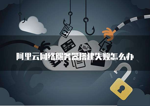 阿里云网络服务器搭建失败怎么办