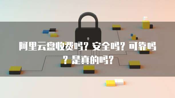 阿里云盘收费吗?安全吗?可靠吗?是真的吗?
