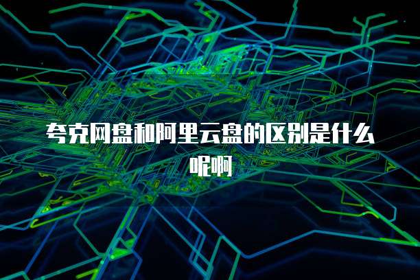 夸克网盘和阿里云盘的区别是什么呢啊