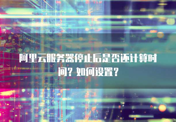 阿里云服务器停止后是否还计算时间？如何设置？