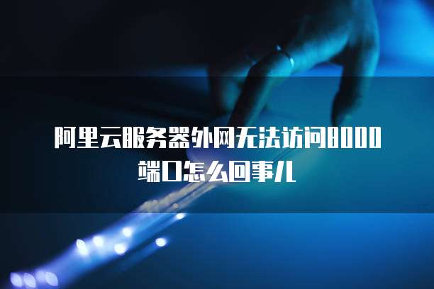 阿里云服务器外网无法访问8000端口怎么回事儿