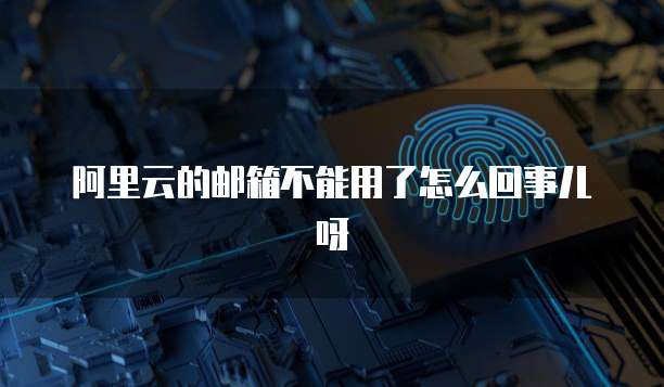 阿里云的邮箱不能用了怎么回事儿呀