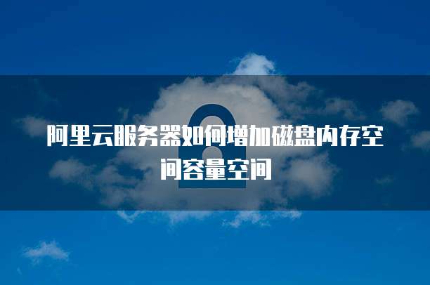 阿里云服务器如何增加磁盘内存空间容量空间