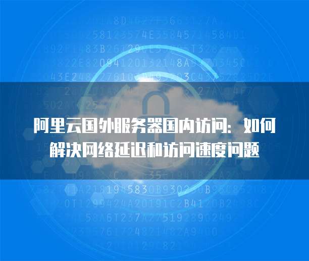 阿里云国外服务器国内访问：如何解决网络延迟和访问速度问题