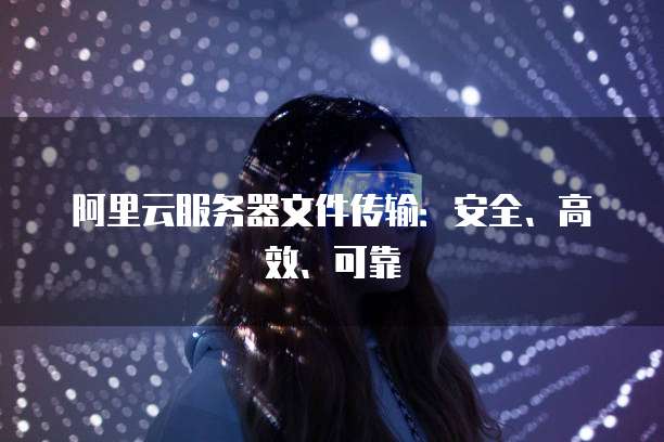 阿里云服务器文件传输:安全、高效、可靠