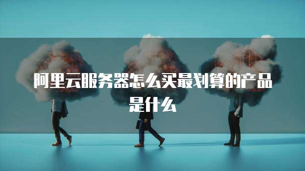 阿里云服务器怎么买最划算的产品是什么