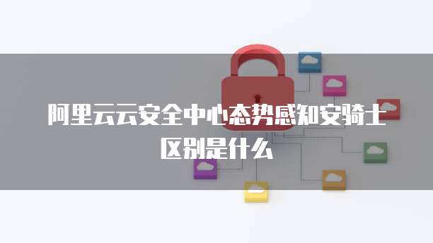 阿里云云安全中心态势感知安骑士区别是什么