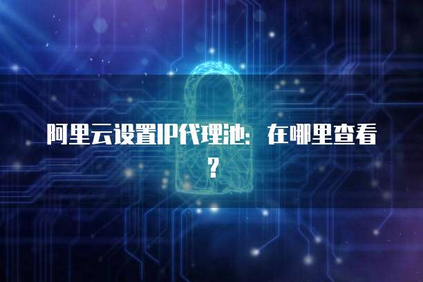 阿里云设置IP代理池:在哪里查看?