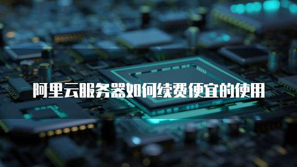 阿里云服务器如何续费便宜的使用