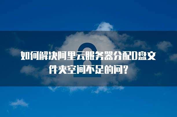 如何解决阿里云服务器分配D盘文件夹空间不足的问?