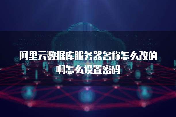 阿里云数据库服务器名称怎么改的啊怎么设置密码