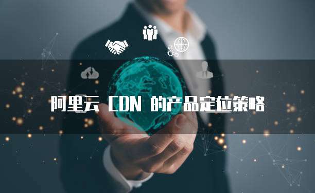 阿里云 CDN 的产品定位策略