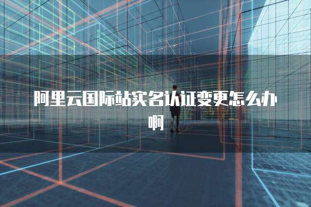 阿里云国际站实名认证变更怎么办啊