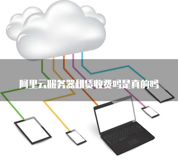 阿里云服务器租赁收费吗是真的吗
