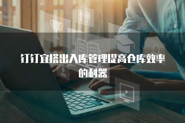 钉钉宜搭出入库管理提高仓库效率的利器