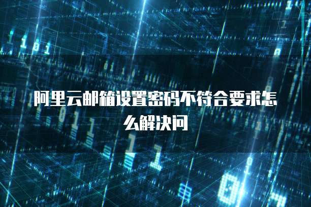 阿里云邮箱设置密码不符合要求怎么解决问