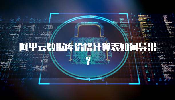 阿里云数据库价格计算表如何导出？